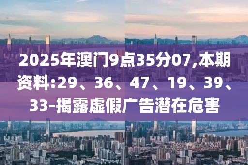 2025年澳门9点35分07,本期资料:29、36、47、19、39、33-揭露虚假广告潜在危害