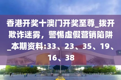 香港开奖十澳门开奖至尊_拨开欺诈迷雾，警惕虚假营销陷阱_本期资料:33、23、35、19、16、38