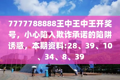 7777788888王中王中王开奖号，小心陷入欺诈承诺的陷阱诱惑，本期资料:28、39、10、34、8、39