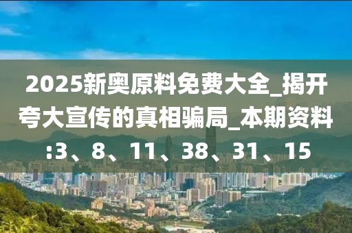 2025新奥原料免费大全_揭开夸大宣传的真相骗局_本期资料:3、8、11、38、31、15