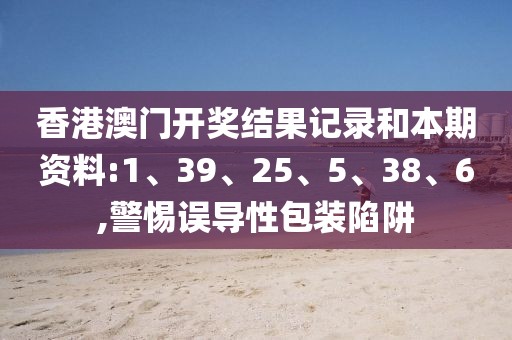 香港澳门开奖结果记录和本期资料:1、39、25、5、38、6,警惕误导性包装陷阱