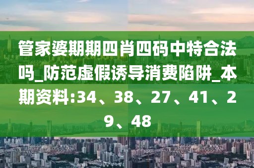 管家婆期期四肖四码中特合法吗_防范虚假诱导消费陷阱_本期资料:34、38、27、41、29、48