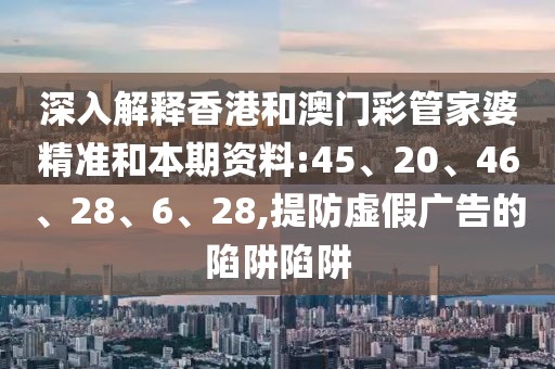 深入解释香港和澳门彩管家婆精准和本期资料:45、20、46、28、6、28,提防虚假广告的陷阱陷阱