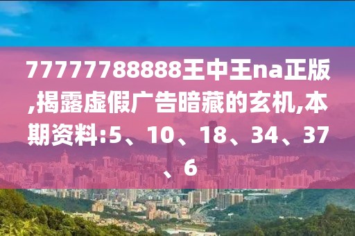 77777788888王中王na正版,揭露虚假广告暗藏的玄机,本期资料:5、10、18、34、37、6