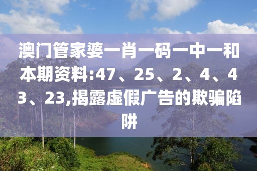 澳门管家婆一肖一码一中一和本期资料:47、25、2、4、43、23,揭露虚假广告的欺骗陷阱