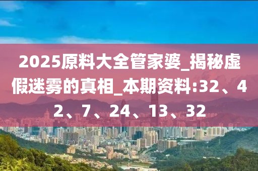 2025原料大全管家婆_揭秘虚假迷雾的真相_本期资料:32、42、7、24、13、32