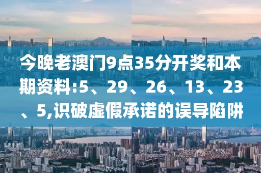 今晚老澳门9点35分开奖和本期资料:5、29、26、13、23、5,识破虚假承诺的误导陷阱