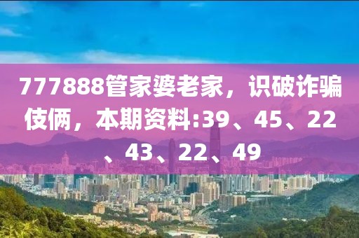 777888管家婆老家，识破诈骗伎俩，本期资料:39、45、22、43、22、49