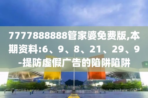 7777888888管家婆免费版,本期资料:6、9、8、21、29、9-提防虚假广告的陷阱陷阱