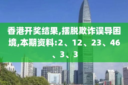 香港开奖结果,摆脱欺诈误导困境,本期资料:2、12、23、46、3、3