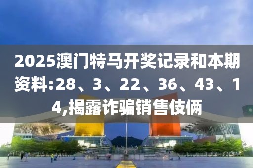 2025澳门特马开奖记录和本期资料:28、3、22、36、43、14,揭露诈骗销售伎俩