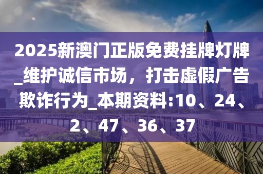 2025新澳门正版免费挂牌灯牌_维护诚信市场，打击虚假广告欺诈行为_本期资料:10、24、2、47、36、37