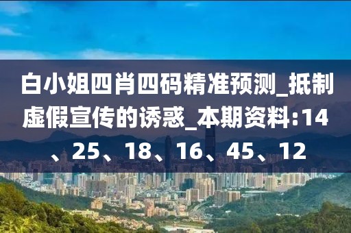白小姐四肖四码精准预测_抵制虚假宣传的诱惑_本期资料:14、25、18、16、45、12