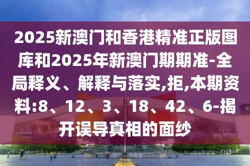 2025新澳门和香港精准正版图库和2025年新澳门期期准-全局释义、解释与落实,拒,本期资料:8、12、3、18、42、6-揭开误导真相的面纱