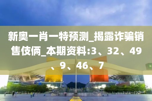 新奥一肖一特预测_揭露诈骗销售伎俩_本期资料:3、32、49、9、46、7