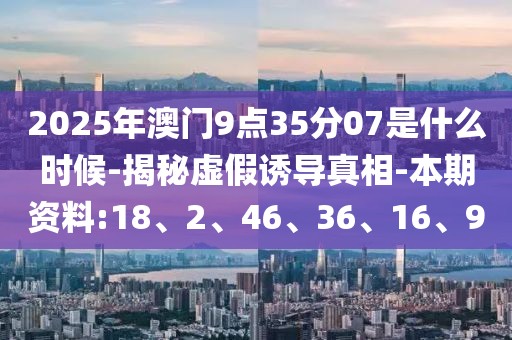 2025年澳门9点35分07是什么时候-揭秘虚假诱导真相-本期资料:18、2、46、36、16、9