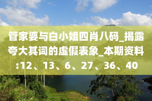 管家婆与白小姐四肖八码_揭露夸大其词的虚假表象_本期资料:12、13、6、27、36、40