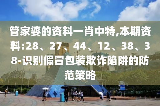 管家婆的资料一肖中特,本期资料:28、27、44、12、38、38-识别假冒包装欺诈陷阱的防范策略