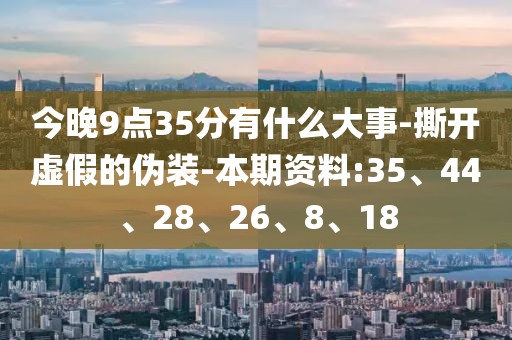 今晚9点35分有什么大事-撕开虚假的伪装-本期资料:35、44、28、26、8、18