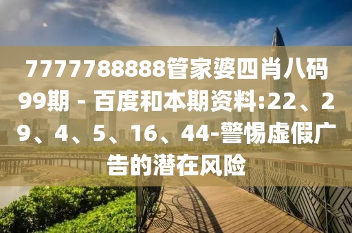 7777788888管家婆四肖八码99期 - 百度和本期资料:22、29、4、5、16、44-警惕虚假广告的潜在风险