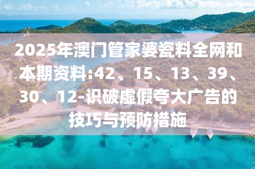 2025年澳门管家婆瓷料全网和本期资料:42、15、13、39、30、12-识破虚假夸大广告的技巧与预防措施