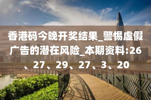 香港码今晚开奖结果_警惕虚假广告的潜在风险_本期资料:26、27、29、27、3、20