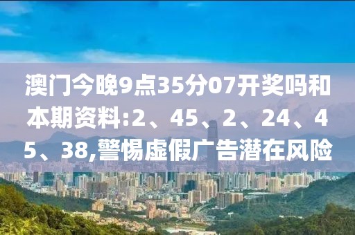 澳门今晚9点35分07开奖吗和本期资料:2、45、2、24、45、38,警惕虚假广告潜在风险